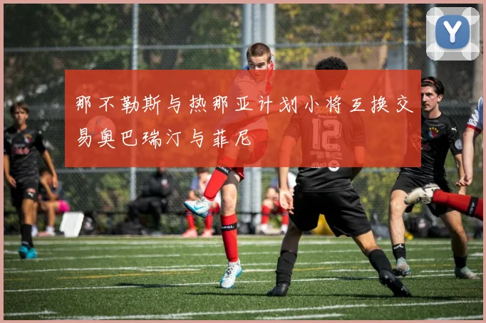 那不勒斯与热那亚计划小将互换交易奥巴瑞汀与菲尼