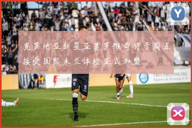 克罗地亚新星亚基罗维奇将于周五接受国际米兰体检正式加盟