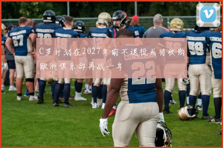 C罗计划在2027年前不退役或将收购欧洲俱乐部再战一年