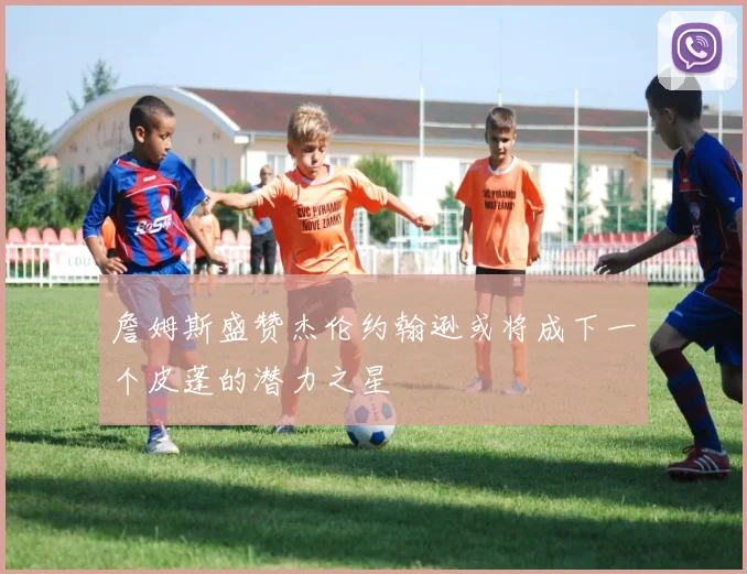 詹姆斯盛赞杰伦约翰逊或将成下一个皮蓬的潜力之星