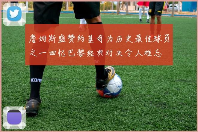 詹姆斯盛赞约基奇为历史最佳球员之一回忆巴黎经典对决令人难忘