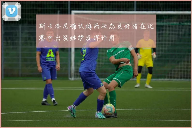 斯卡洛尼确认梅西状态良好将在比赛中出场继续发挥作用
