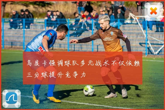 乌度卡强调球队多元战术不仅依赖三分球提升竞争力