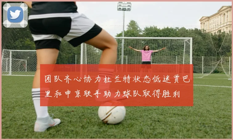 团队齐心协力杜兰特状态低迷贾巴里和申京联手助力球队取得胜利