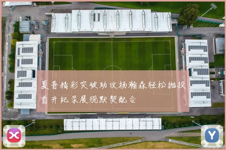 夏普精彩突破助攻杨瀚森轻松抛投首开纪录展现默契配合